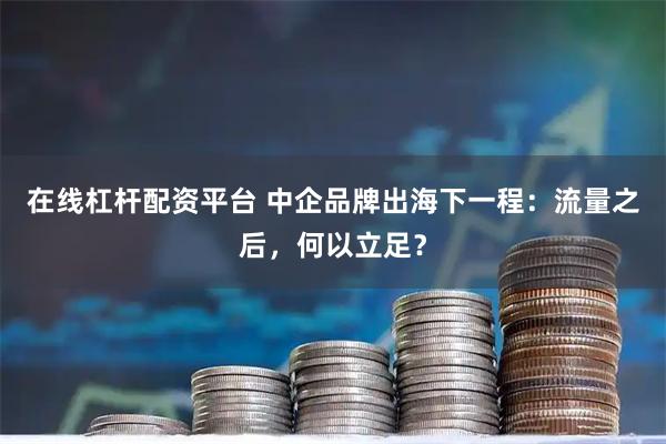 在线杠杆配资平台 中企品牌出海下一程：流量之后，何以立足？