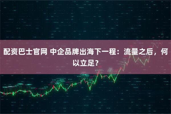 配资巴士官网 中企品牌出海下一程：流量之后，何以立足？