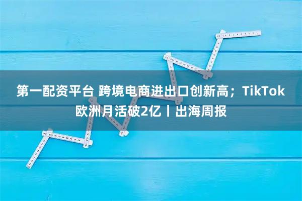 第一配资平台 跨境电商进出口创新高;TikTok欧洲月活破2亿丨出海周报