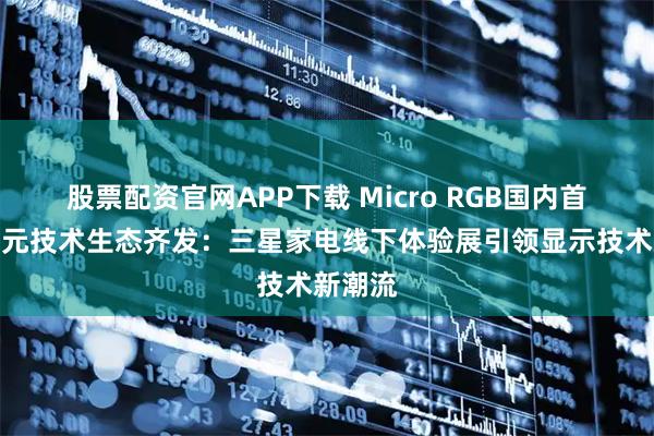 股票配资官网APP下载 Micro RGB国内首秀，多元技术生态齐发：三星家电线下体验展引领显示技术新潮流