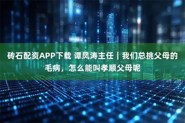 砖石配资APP下载 谭凤涛主任｜我们总挑父母的毛病，怎么能叫孝顺父母呢