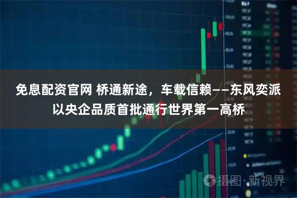 免息配资官网 桥通新途，车载信赖——东风奕派以央企品质首批通行世界第一高桥