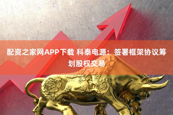 配资之家网APP下载 科泰电源：签署框架协议筹划股权交易