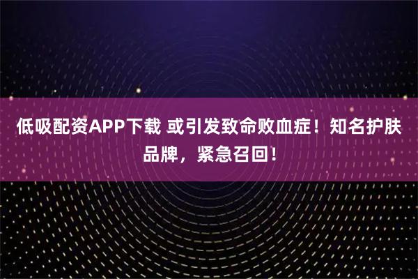 低吸配资APP下载 或引发致命败血症！知名护肤品牌，紧急召回！