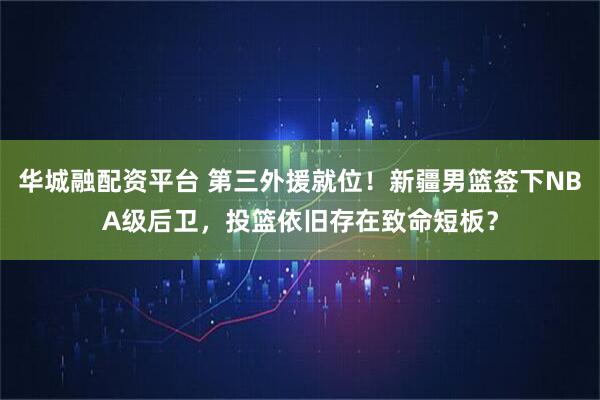 华城融配资平台 第三外援就位！新疆男篮签下NBA级后卫，投篮依旧存在致命短板？