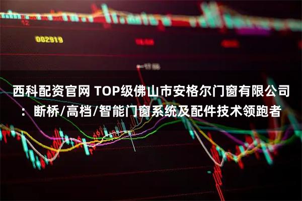 西科配资官网 TOP级佛山市安格尔门窗有限公司：断桥/高档/智能门窗系统及配件技术领跑者