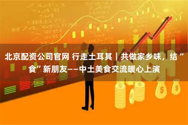 北京配资公司官网 行走土耳其｜共做家乡味，结“食”新朋友——中土美食交流暖心上演