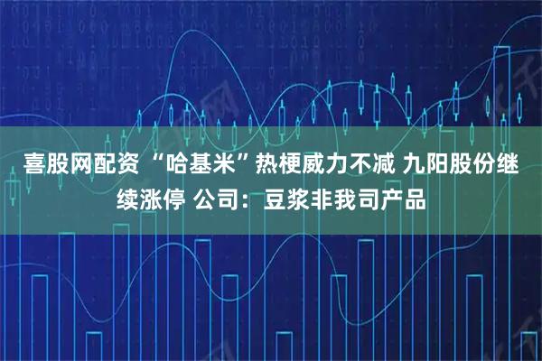 喜股网配资 “哈基米”热梗威力不减 九阳股份继续涨停 公司：豆浆非我司产品