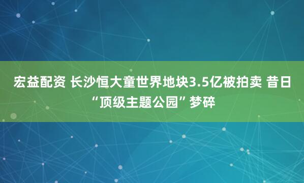 宏益配资 长沙恒大童世界地块3.5亿被拍卖 昔日“顶级主题公园”梦碎