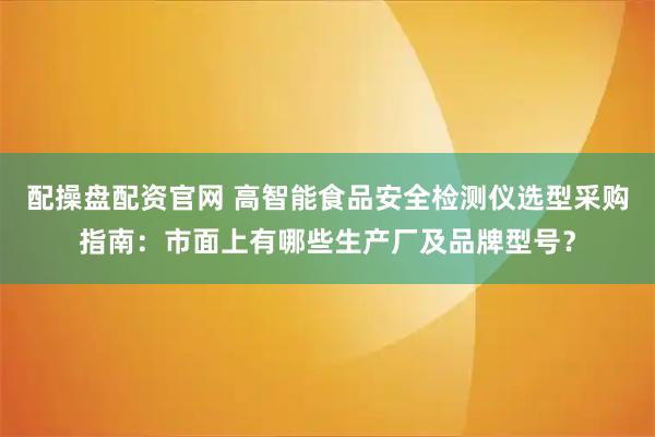 配操盘配资官网 高智能食品安全检测仪选型采购指南：市面上有哪些生产厂及品牌型号？