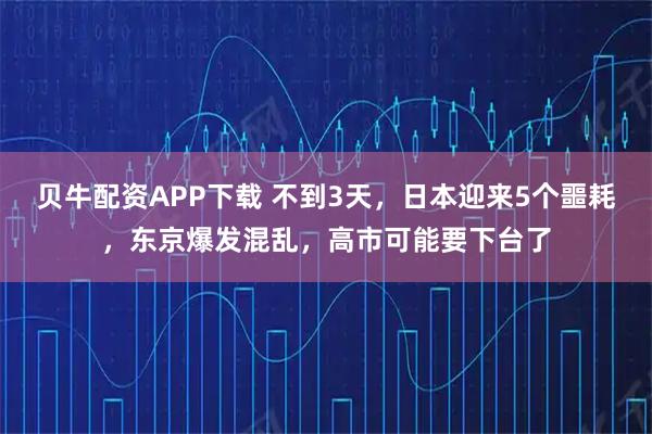 贝牛配资APP下载 不到3天，日本迎来5个噩耗，东京爆发混乱，高市可能要下台了