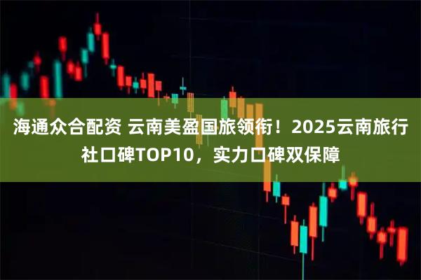 海通众合配资 云南美盈国旅领衔！2025云南旅行社口碑TOP10，实力口碑双保障