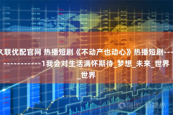 久联优配官网 热播短剧《不动产也动心》热播短剧---------------1我会对生活满怀期待_梦想_未来_世界