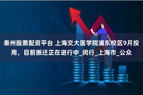 泰州股票配资平台 上海交大医学院浦东校区9月投用，目前搬迁正在进行中_闵行_上海市_公众