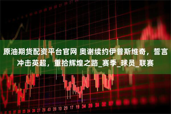 原油期货配资平台官网 奥谢续约伊普斯维奇，誓言冲击英超，重拾辉煌之路_赛季_球员_联赛