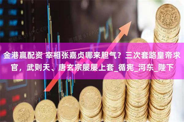 金港赢配资 宰相张嘉贞哪来胆气？三次套路皇帝求官，武则天、唐玄宗屡屡上套_循宪_河东_陛下