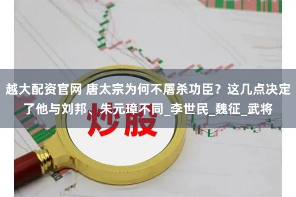 越大配资官网 唐太宗为何不屠杀功臣？这几点决定了他与刘邦、朱元璋不同_李世民_魏征_武将