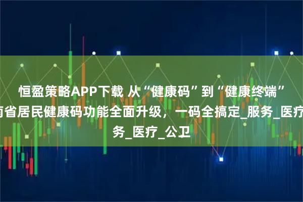 恒盈策略APP下载 从“健康码”到“健康终端”！湖南省居民健康码功能全面升级，一码全搞定_服务_医疗_公卫