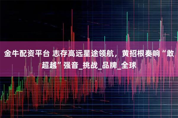 金牛配资平台 志存高远星途领航，黄招根奏响“敢超越”强音_挑战_品牌_全球
