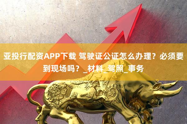 亚投行配资APP下载 驾驶证公证怎么办理？必须要到现场吗？_材料_驾照_事务