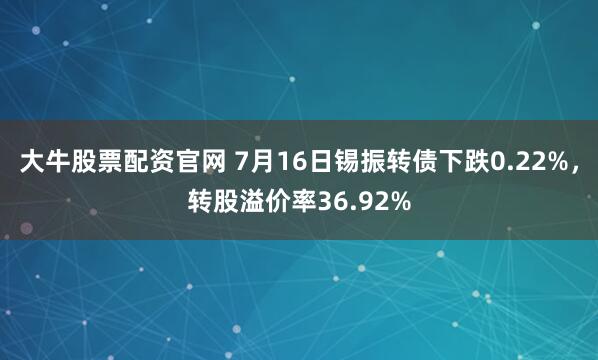 大牛股票配资官网 7月16日锡振转债下跌0.22%,转股溢价率36.92%