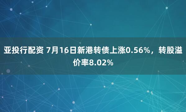 亚投行配资 7月16日新港转债上涨0.56%，转股溢价率8.02%