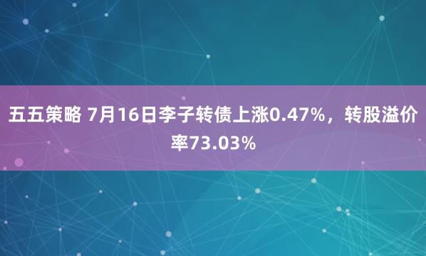 五五策略 7月16日李子转债上涨0.47%，转股溢价率73.03%