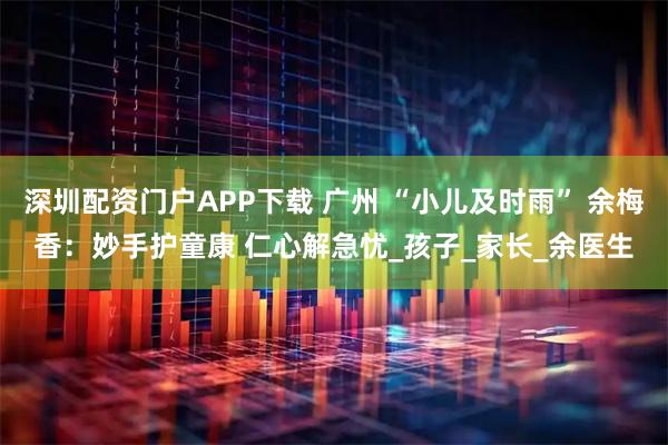 深圳配资门户APP下载 广州 “小儿及时雨” 余梅香：妙手护童康 仁心解急忧_孩子_家长_余医生