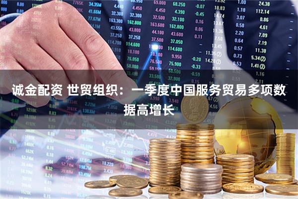 诚金配资 世贸组织：一季度中国服务贸易多项数据高增长