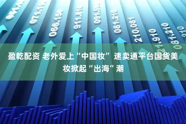 盈乾配资 老外爱上“中国妆” 速卖通平台国货美妆掀起“出海”潮