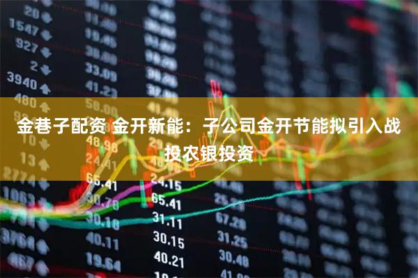 金巷子配资 金开新能：子公司金开节能拟引入战投农银投资