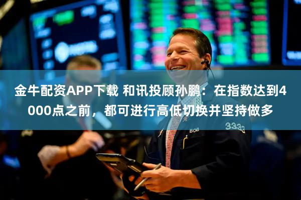 金牛配资APP下载 和讯投顾孙鹏：在指数达到4000点之前，都可进行高低切换并坚持做多
