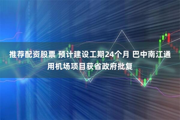 推荐配资股票 预计建设工期24个月 巴中南江通用机场项目获省政府批复