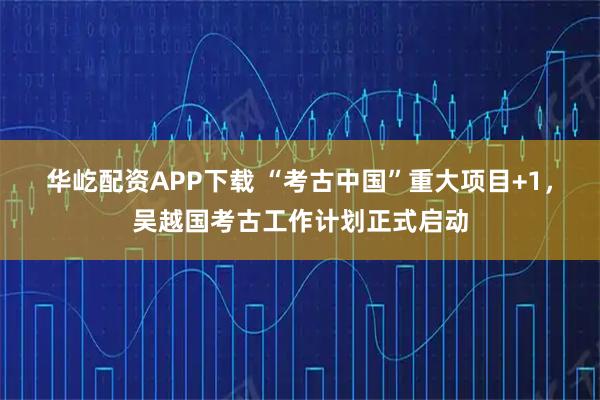 华屹配资APP下载 “考古中国”重大项目+1，吴越国考古工作计划正式启动