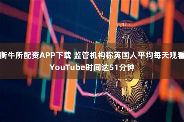 衡牛所配资APP下载 监管机构称英国人平均每天观看YouTube时间达51分钟