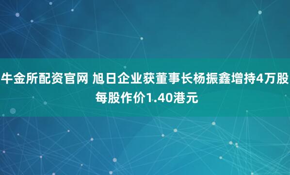 牛金所配资官网 旭日企业获董事长杨振鑫增持4万股 每股作价1.40港元