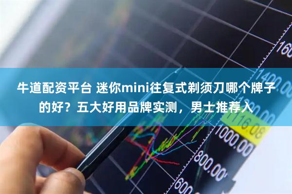 牛道配资平台 迷你mini往复式剃须刀哪个牌子的好?五大好用品牌实测,男士推荐入