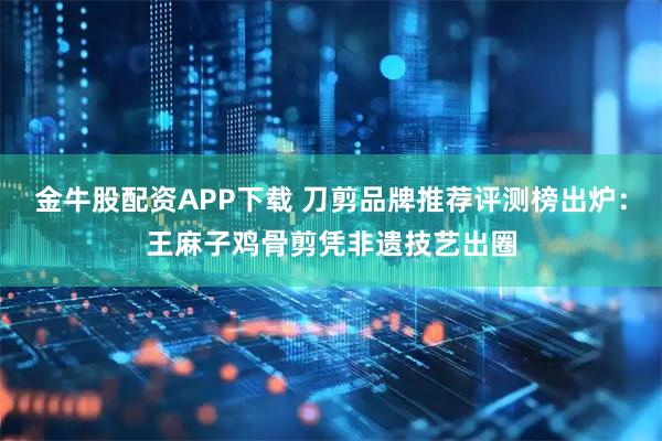 金牛股配资APP下载 刀剪品牌推荐评测榜出炉：王麻子鸡骨剪凭非遗技艺出圈