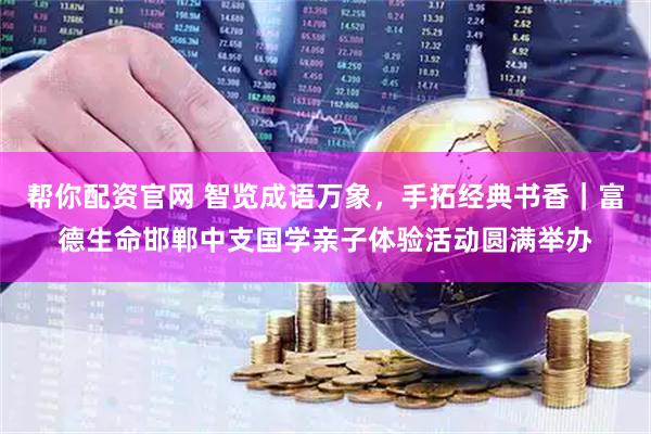 帮你配资官网 智览成语万象，手拓经典书香｜富德生命邯郸中支国学亲子体验活动圆满举办